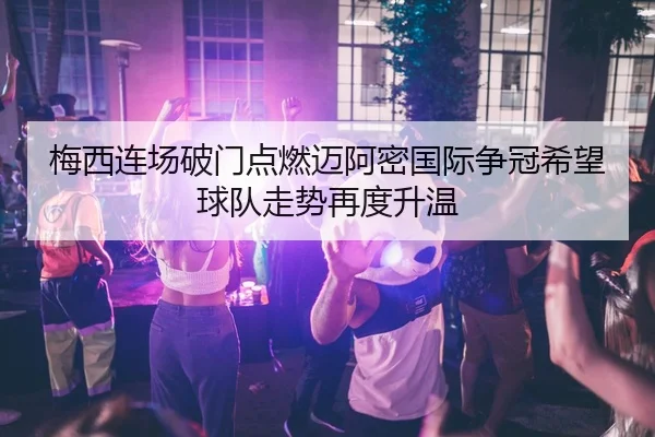 梅西连场破门点燃迈阿密国际争冠希望球队走势再度升温