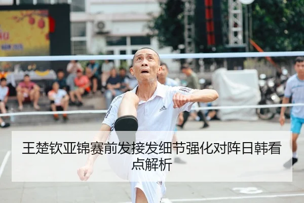 王楚钦亚锦赛前发接发细节强化对阵日韩看点解析