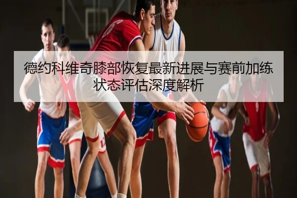 德约科维奇膝部恢复最新进展与赛前加练状态评估深度解析
