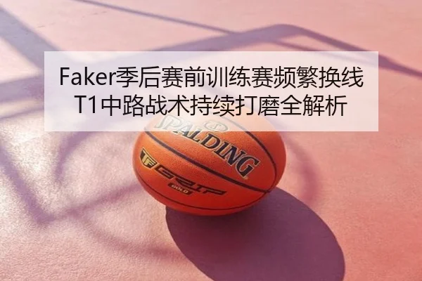 Faker季后赛前训练赛频繁换线 T1中路战术持续打磨全解析