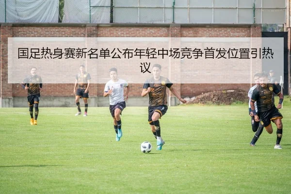 国足热身赛新名单公布年轻中场竞争首发位置引热议