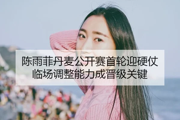 陈雨菲丹麦公开赛首轮迎硬仗 临场调整能力成晋级关键