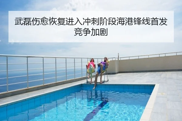 武磊伤愈恢复进入冲刺阶段海港锋线首发竞争加剧