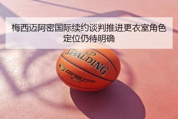 梅西迈阿密国际续约谈判推进更衣室角色定位仍待明确
