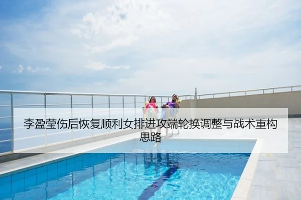 李盈莹伤后恢复顺利女排进攻端轮换调整与战术重构思路
